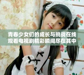 青春少女們的成長與挑戰(zhàn)在線觀看電視劇精彩瞬間盡在其中