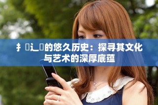 扌喿辶畐的悠久歷史：探尋其文化與藝術(shù)的深厚底蘊(yùn)