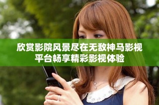 欣賞影院風景盡在無敵神馬影視平臺暢享精彩影視體驗