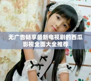 無廣告暢享最新電視劇的西瓜影視全面大全推薦