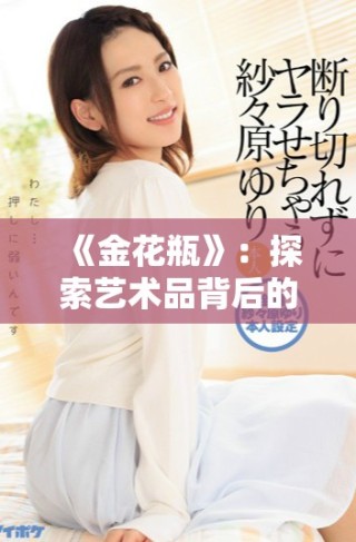 《金花瓶》：探索藝術品背后的故事與文化價值與魅力