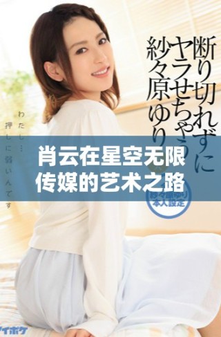 肖云在星空無限傳媒的藝術之路充滿無限可能與探索