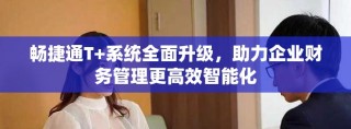 暢捷通T+系統(tǒng)全面升級，助力企業(yè)財務管理更高效智能化
