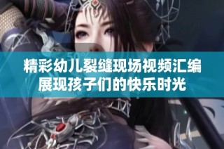精彩幼兒裂縫現場視頻匯編展現孩子們的快樂時光