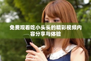 免費觀看吃小頭頭的精彩視頻內容分享與體驗
