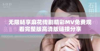 無限暢享麻花傳劇精彩MV免費觀看完整版高清版鏈接分享