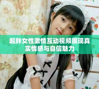 超胖女性激情互動視頻展現(xiàn)真實情感與自信魅力