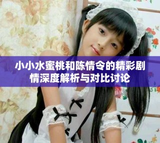 小小水蜜桃和陳情令的精彩劇情深度解析與對比討論