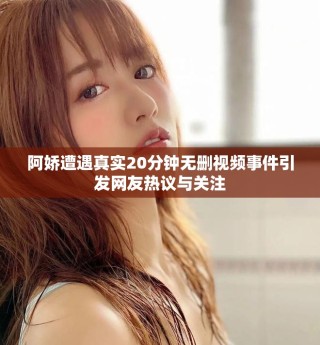阿嬌遭遇真實20分鐘無刪視頻事件引發網友熱議與關注