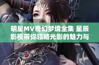 明星MV奇幻夢境全集 星辰影視帶你領(lǐng)略光影的魅力與幻想