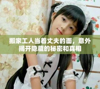 搬家工人當著丈夫的面，意外揭開隱藏的秘密和真相