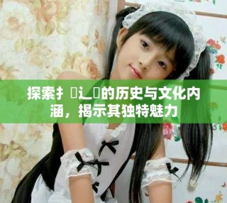 探索扌喿辶畐的歷史與文化內涵，揭示其獨特魅力