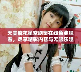 天美麻花星空劇集在線免費觀看，盡享精彩內(nèi)容與無限樂趣