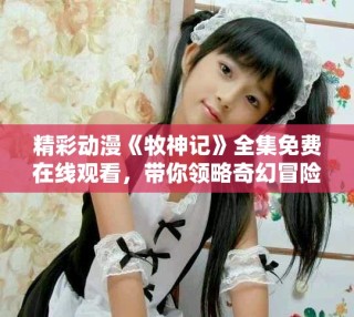 精彩動漫《牧神記》全集免費在線觀看，帶你領略奇幻冒險之旅