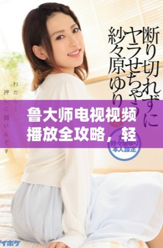 魯大師電視視頻播放全攻略，輕松享受精彩觀影體驗