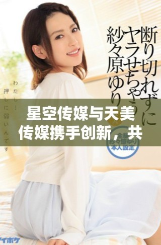 星空傳媒與天美傳媒攜手創新，共創熒屏新篇章