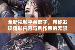 全新視頻平臺茄子，帶你發現精彩內容與創作者的無限魅力