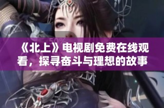 《北上》電視劇免費在線觀看，探尋奮斗與理想的故事