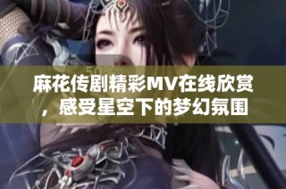 麻花傳劇精彩MV在線(xiàn)欣賞，感受星空下的夢(mèng)幻氛圍