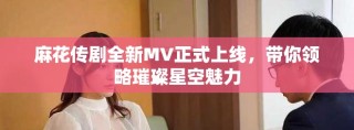 麻花傳劇全新MV正式上線，帶你領略璀璨星空魅力