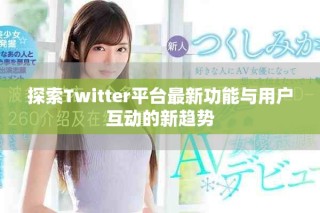 探索Twitter平臺最新功能與用戶互動的新趨勢