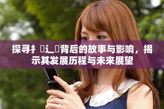 探尋扌喿辶畐背后的故事與影響，揭示其發展歷程與未來展望