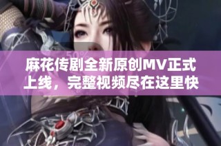 麻花傳劇全新原創MV正式上線，完整視頻盡在這里快來觀看吧