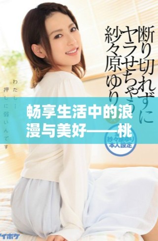 暢享生活中的浪漫與美好——桃花視頻全新體驗回顧