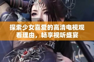 探索少女喜愛的高清電視觀看理由，暢享視聽盛宴