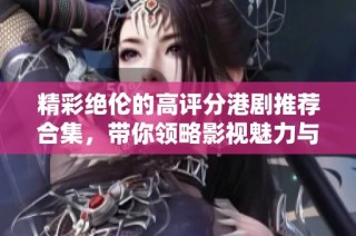 精彩絕倫的高評分港劇推薦合集，帶你領略影視魅力與情感深度