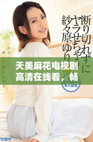 天美麻花電視劇高清在線看，暢享精彩劇情和創意表演