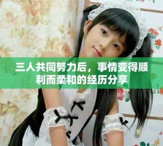 三人共同努力后，事情變得順利而柔和的經(jīng)歷分享