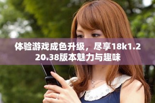 體驗游戲成色升級，盡享18k1.220.38版本魅力與趣味