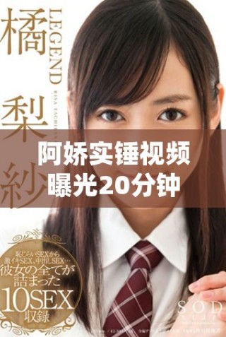 阿嬌實錘視頻曝光20分鐘內容引發網友熱議與關注
