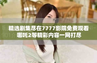 精選劇集盡在7777影院免費觀看 哪吒2等精彩內容一網打盡