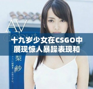 十九歲少女在CSGO中展現驚人暴躁表現和競技精神