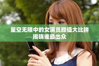 星空無限中的女演員顏值大比拼揭曉誰最出眾