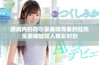房間內(nèi)的荷爾蒙奏響青春的狂歡樂章體驗(yàn)雙人精彩時(shí)刻