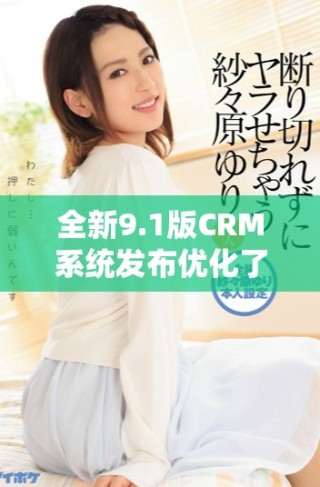 全新9.1版CRM系統發布優化了用戶體驗和業務管理效率