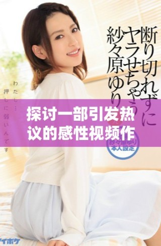 探討一部引發(fā)熱議的感性視頻作品與其深層意義分析