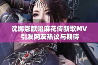 沈娜娜獻唱麻花傳新歌MV 引發網友熱議與期待