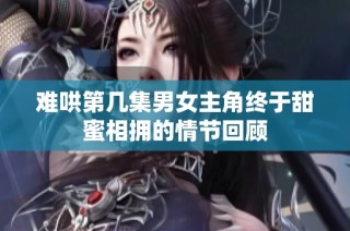 難哄第幾集男女主角終于甜蜜相擁的情節回顧