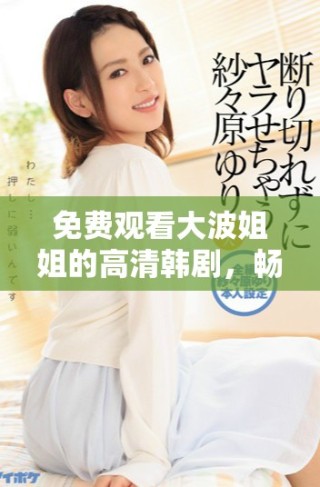 免費觀看大波姐姐的高清韓劇，暢享精彩劇情和感人故事