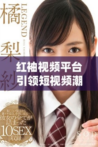 紅袖視頻平臺引領短視頻潮流，探索創作新風向標