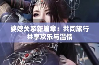婆媳關系新篇章：共同旅行共享歡樂與溫情
