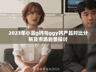 2023年小藍g鈣與ggy鈣產品對比分析及市場前景探討
