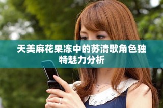 天美麻花果凍中的蘇清歌角色獨(dú)特魅力分析