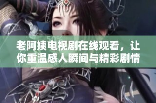 老阿姨電視劇在線觀看，讓你重溫感人瞬間與精彩劇情