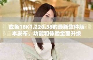 成色18K1.220.38的最新軟件版本發(fā)布，功能和體驗全面升級
