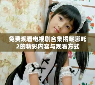 免費觀看電視劇合集揭曉哪吒2的精彩內容與觀看方式